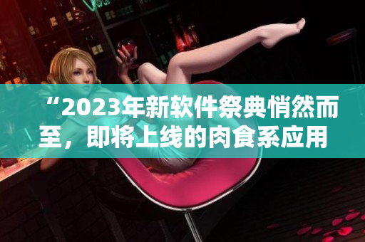 “2023年新软件祭典悄然而至，即将上线的肉食系应用颠覆你的观念！”