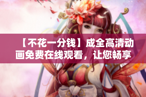 【不花一分钱】成全高清动画免费在线观看，让您畅享精彩无限！