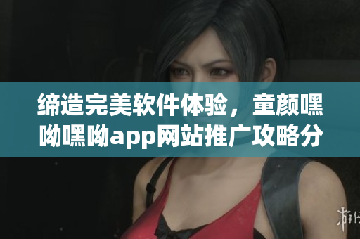 缔造完美软件体验，童颜嘿呦嘿呦app网站推广攻略分享