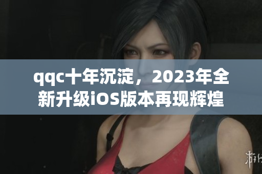 qqc十年沉淀，2023年全新升级iOS版本再现辉煌