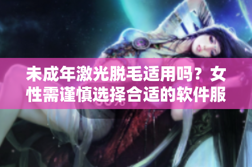 未成年激光脱毛适用吗？女性需谨慎选择合适的软件服务