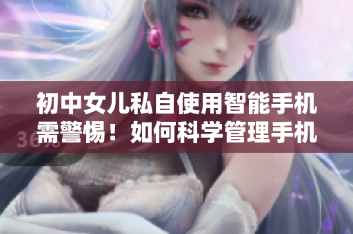 初中女儿私自使用智能手机需警惕！如何科学管理手机使用时间？