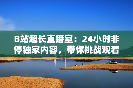 B站超长直播室：24小时非停独家内容，带你挑战观看极限