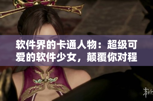 软件界的卡通人物：超级可爱的软件少女，颠覆你对程序员的固有印象