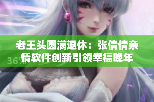 老王头圆满退休：张倩倩亲情软件创新引领幸福晚年