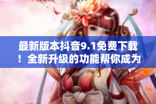 最新版本抖音9.1免费下载！全新升级的功能帮你成为软件专家