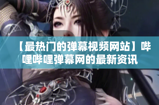 【最热门的弹幕视频网站】哔哩哔哩弹幕网的最新资讯
