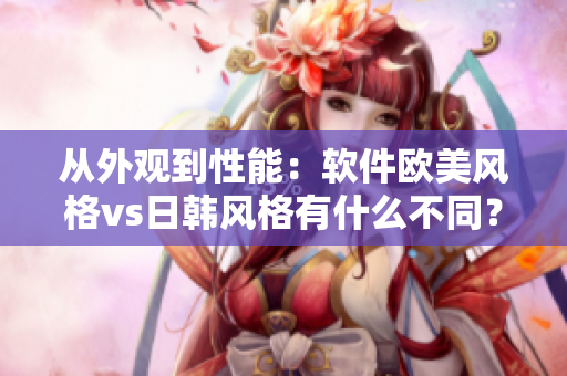 从外观到性能：软件欧美风格vs日韩风格有什么不同？