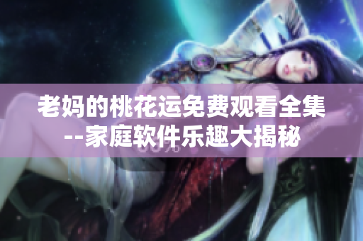 老妈的桃花运免费观看全集--家庭软件乐趣大揭秘