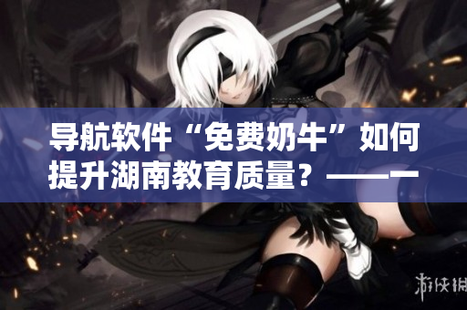 导航软件“免费奶牛”如何提升湖南教育质量？——一名编辑的思考
