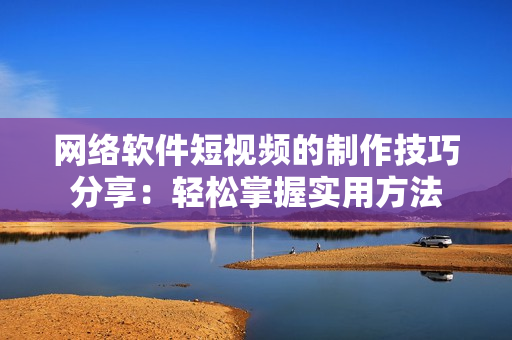 网络软件短视频的制作技巧分享：轻松掌握实用方法