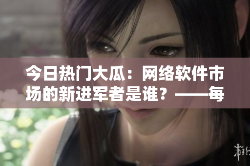 今日热门大瓜：网络软件市场的新进军者是谁？——每日更新！