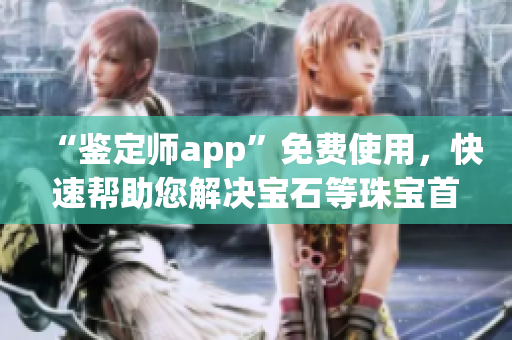 “鉴定师app”免费使用，快速帮助您解决宝石等珠宝首饰鉴定问题