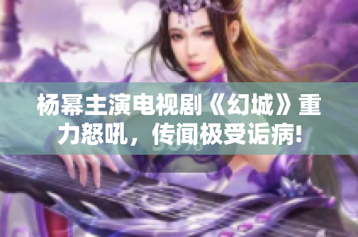 杨幂主演电视剧《幻城》重力怒吼，传闻极受诟病!