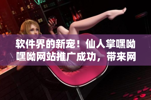 软件界的新宠！仙人掌嘿呦嘿呦网站推广成功，带来网络软件行业新风向！