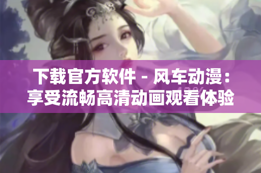 下载官方软件 - 风车动漫：享受流畅高清动画观看体验
