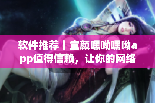软件推荐丨童颜嘿呦嘿呦app值得信赖，让你的网络软件体验更畅快！
