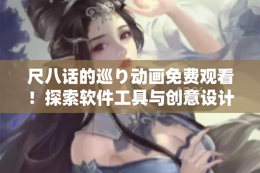 尺八话的巡り动画免费观看！探索软件工具与创意设计之间的完美和谐！