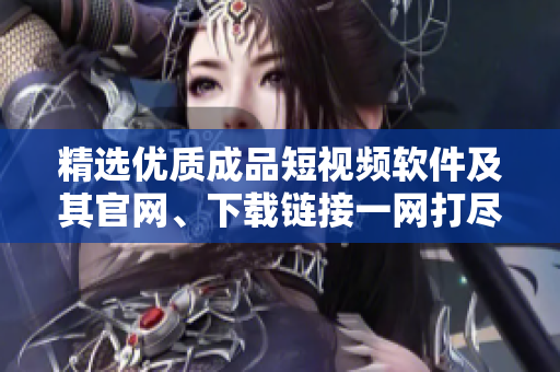 精选优质成品短视频软件及其官网、下载链接一网打尽！