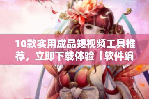 10款实用成品短视频工具推荐，立即下载体验【软件编辑推荐】