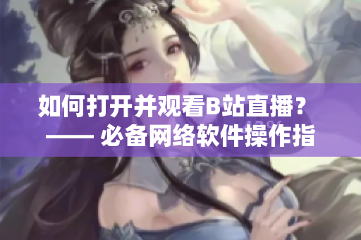 如何打开并观看B站直播？ —— 必备网络软件操作指南