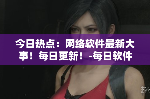 今日热点：网络软件最新大事！每日更新！-每日软件指南