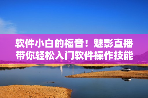 软件小白的福音！魅影直播带你轻松入门软件操作技能