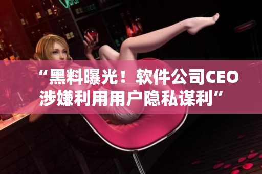 “黑料曝光！软件公司CEO涉嫌利用用户隐私谋利”
