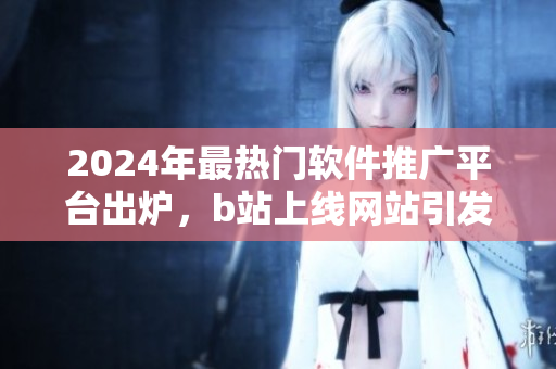 2024年最热门软件推广平台出炉，b站上线网站引发热议