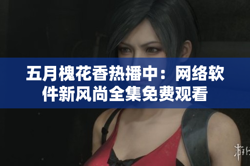 五月槐花香热播中：网络软件新风尚全集免费观看