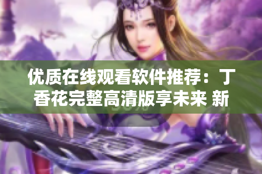 优质在线观看软件推荐：丁香花完整高清版享未来 新闻报道