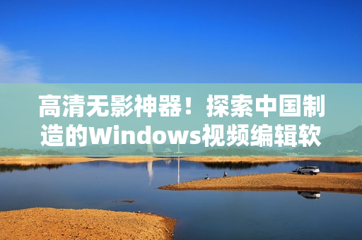 高清无影神器！探索中国制造的Windows视频编辑软件