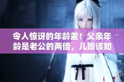 令人惊讶的年龄差！父亲年龄是老公的两倍，儿媳该如何称呼？