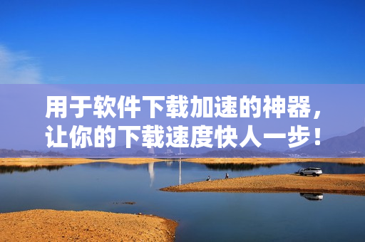 用于软件下载加速的神器，让你的下载速度快人一步！