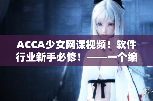ACCA少女网课视频！软件行业新手必修！——一个编辑的建议