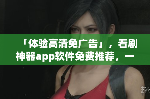 「体验高清免广告」，看剧神器app软件免费推荐，一键畅享无限精彩！