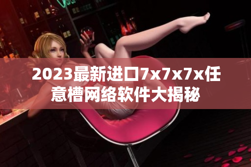 2023最新进口7x7x7x任意槽网络软件大揭秘