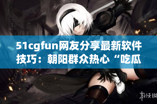 51cgfun网友分享最新软件技巧：朝阳群众热心“吃瓜”热议