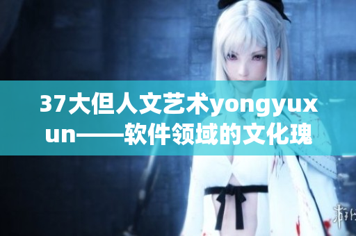 37大但人文艺术yongyuxun——软件领域的文化瑰宝探索