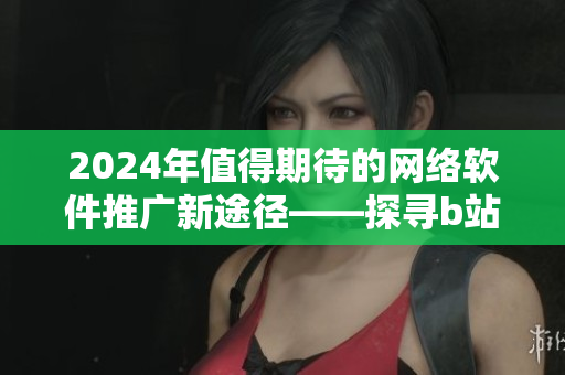 2024年值得期待的网络软件推广新途径——探寻b站与软件的完美结合