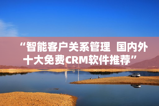 “智能客户关系管理  国内外十大免费CRM软件推荐”