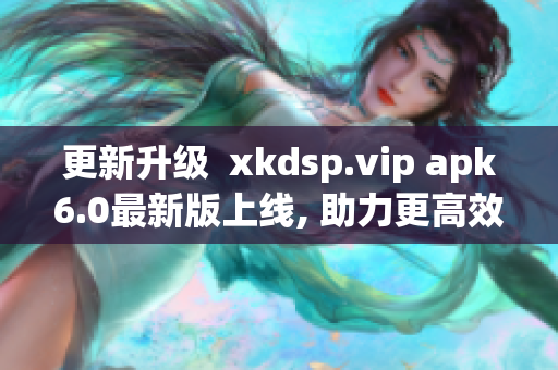 更新升级  xkdsp.vip apk6.0最新版上线, 助力更高效网络软件体验