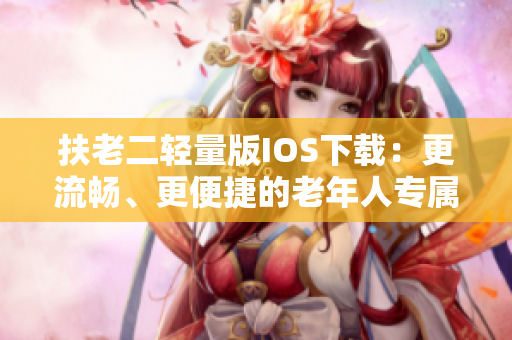 扶老二轻量版IOS下载：更流畅、更便捷的老年人专属软件