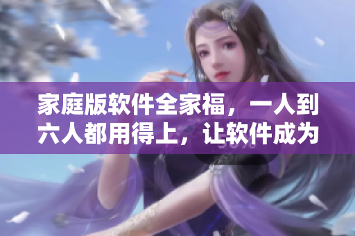 家庭版软件全家福，一人到六人都用得上，让软件成为你全家的信仰！