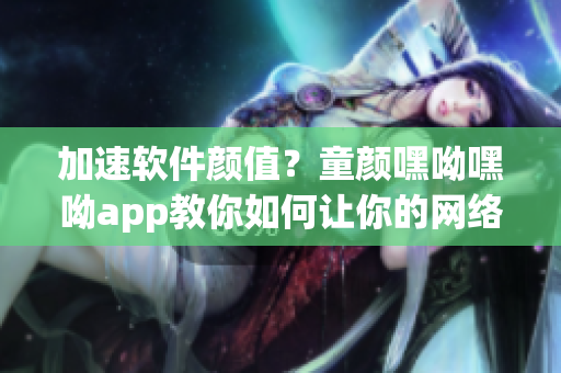 加速软件颜值？童颜嘿呦嘿呦app教你如何让你的网络软件重获青春