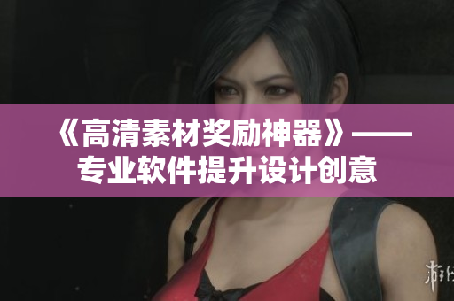 《高清素材奖励神器》——专业软件提升设计创意