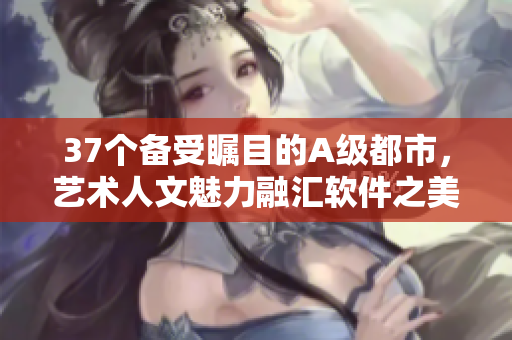 37个备受瞩目的A级都市，艺术人文魅力融汇软件之美