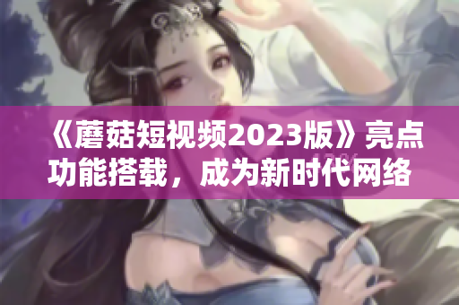 《蘑菇短视频2023版》亮点功能搭载，成为新时代网络软件前锋
