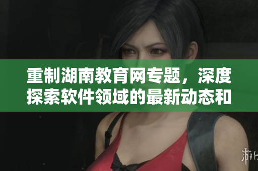 重制湖南教育网专题，深度探索软件领域的最新动态和技术趋势