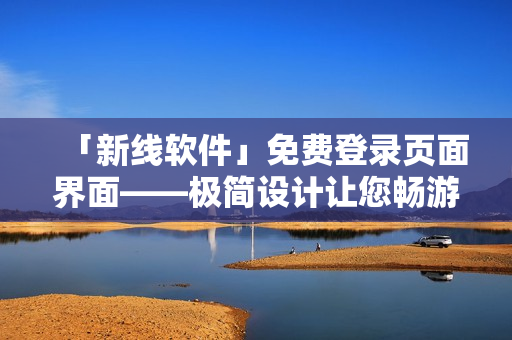 「新线软件」免费登录页面界面——极简设计让您畅游知识的海洋